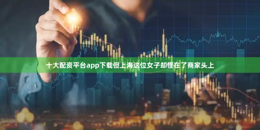 十大配资平台app下载但上海这位女子却怪在了商家头上