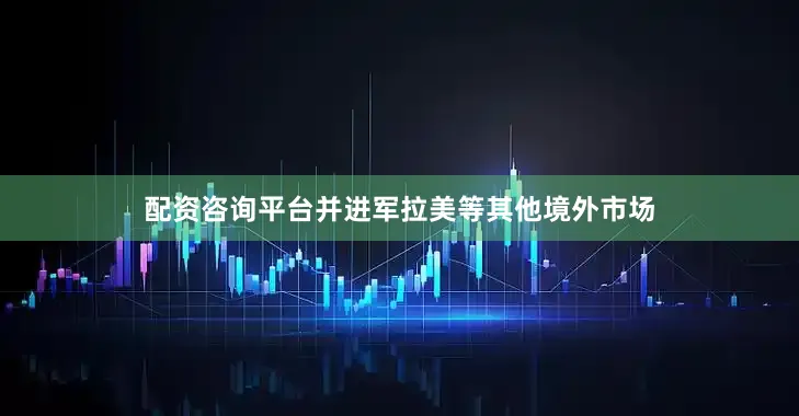配资咨询平台并进军拉美等其他境外市场