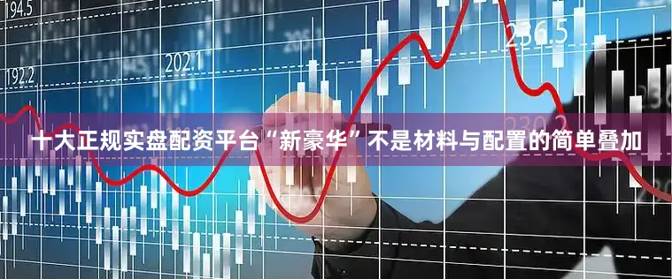 十大正规实盘配资平台“新豪华”不是材料与配置的简单叠加