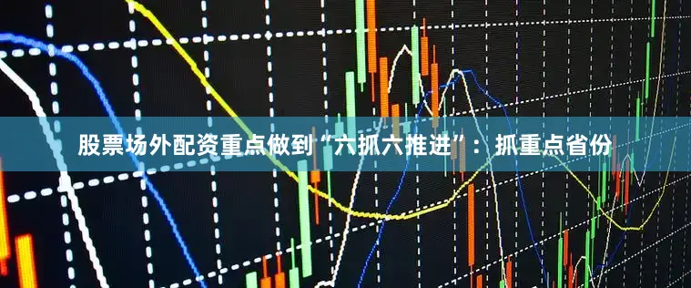 股票场外配资重点做到“六抓六推进”：抓重点省份