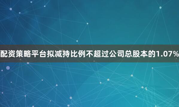 配资策略平台拟减持比例不超过公司总股本的1.07%
