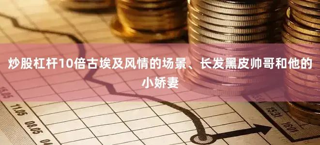 炒股杠杆10倍古埃及风情的场景、长发黑皮帅哥和他的小娇妻