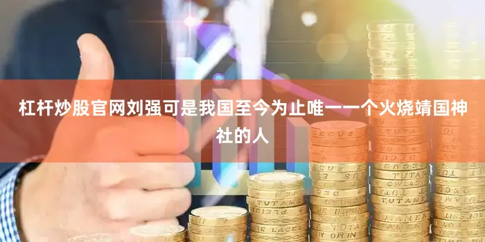 杠杆炒股官网刘强可是我国至今为止唯一一个火烧靖国神社的人