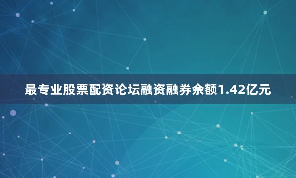 最专业股票配资论坛融资融券余额1.42亿元