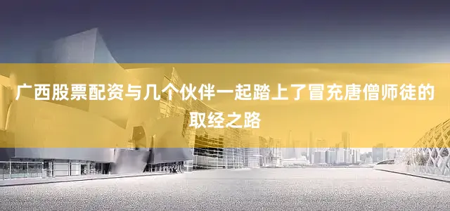 广西股票配资与几个伙伴一起踏上了冒充唐僧师徒的取经之路